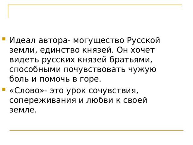 Идеал автора- могущество Русской земли, единство князей. Он хочет видеть русских князей братьями, способными почувствовать чужую боль и помочь в горе. «Слово»- это урок сочувствия, сопереживания и любви к своей земле. 