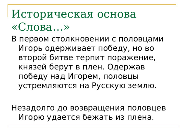 Историческая основа «Слова…» В первом столкновении с половцами Игорь одерживает победу, но во второй битве терпит поражение, князей берут в плен. Одержав победу над Игорем, половцы устремляются на Русскую землю. Незадолго до возвращения половцев Игорю удается бежать из плена. 