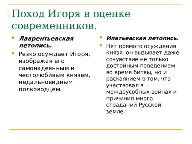 Поход Игоря в оценке современников. Лаврентьевская летопись. Резко осуждает Игоря, изображая его самонадеянным и честолюбивым князем, недальновидным полководцем.  Ипатьевская летопись. Нет прямого осуждения князя, он вызывает даже сочувствие не только достойным поведением во время битвы, но и раскаянием в том, что участвовал в междоусобных войнах и причинил много страданий Русской земле. 