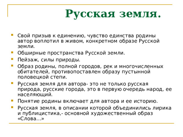  Русская земля. Свой призыв к единению, чувство единства родины автор воплотил в живом, конкретном образе Русской земли. Обширные пространства Русской земли. Пейзаж, силы природы. Образ родины, полной городов, рек и многочисленных обитателей, противопоставлен образу пустынной половецкой степи. Русская земля для автора- это не только русская природа, русские города, это в первую очередь народ, ее населяющий. Понятие родины включает для автора и ее историю. Русская земля, в описании которой объединились лирика и публицистика,- основной художественный образ «Слова…» 