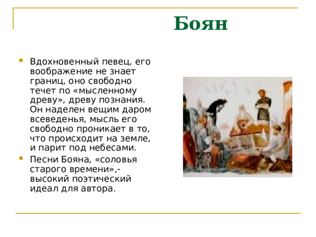  Боян Вдохновенный певец, его воображение не знает границ, оно свободно течет по «мысленному древу», древу познания. Он наделен вещим даром всеведенья, мысль его свободно проникает в то, что происходит на земле, и парит под небесами. Песни Бояна, «соловья старого времени»,- высокий поэтический идеал для автора. 