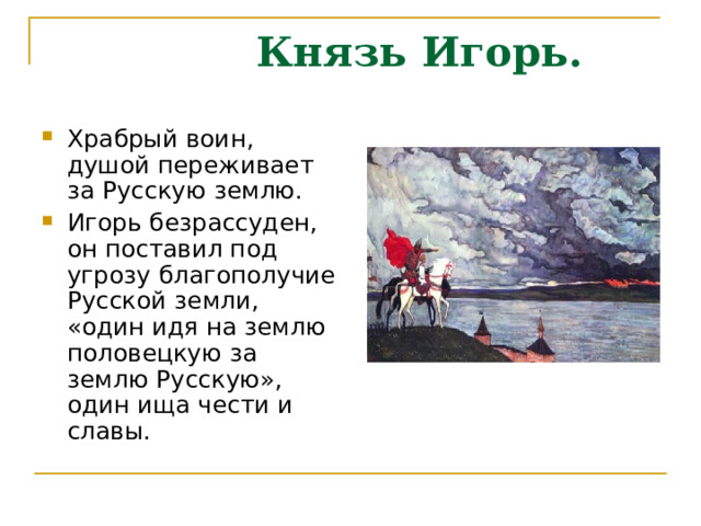  Князь Игорь. Храбрый воин, душой переживает за Русскую землю. Игорь безрассуден, он поставил под угрозу благополучие Русской земли, «один идя на землю половецкую за землю Русскую», один ища чести и славы. 