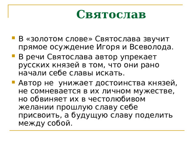  Святослав В «золотом слове» Святослава звучит прямое осуждение Игоря и Всеволода. В речи Святослава автор упрекает русских князей в том, что они рано начали себе славы искать. Автор не унижает достоинства князей, не сомневается в их личном мужестве, но обвиняет их в честолюбивом желании прошлую славу себе присвоить, а будущую славу поделить между собой. 