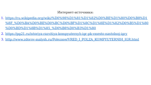Интернет-источники: https://ru.wikipedia.org/wiki/%D0%98%D1%81%D1%82%D0%BE%D1%80%D0%B8%D1%8F_%D0%BA%D0%BE%D0%BC%D0%BF%D1%8C%D1%8E%D1%82%D0%B5%D1%80%D0%BD%D1%8B%D1%85_%D0%B8%D0%B3%D1%80 https://pg21.ru/istoriya-razvitiya-kompyuternyh-igr-pk-vmesto-nastolnoj-igry http://www.zdorov-malysh.ru/Poleznoe/VRED_I_POLZA_KOMPYUTERNIH_IGR.html 