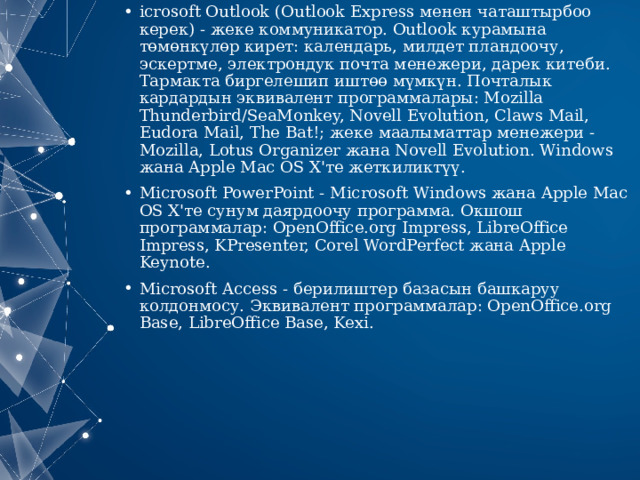 icrosoft Outlook   (Outlook Express менен чаташтырбоо керек) - жеке коммуникатор. Outlook курамына төмөнкүлөр кирет: календарь, милдет пландоочу, эскертме, электрондук почта менежери, дарек китеби. Тармакта биргелешип иштөө мүмкүн. Почталык кардардын эквивалент программалары: Mozilla Thunderbird/SeaMonkey, Novell Evolution, Claws Mail, Eudora Mail, The Bat!; жеке маалыматтар менежери - Mozilla, Lotus Organizer жана Novell Evolution. Windows жана Apple Mac OS X'те жеткиликтүү. Microsoft PowerPoint   - Microsoft Windows жана Apple Mac OS X'те сунум даярдоочу программа. Окшош программалар: OpenOffice.org Impress, LibreOffice Impress, KPresenter, Corel WordPerfect жана Apple Keynote. Microsoft Access   - берилиштер базасын башкаруу колдонмосу. Эквивалент программалар: OpenOffice.org Base, LibreOffice Base, Kexi. 