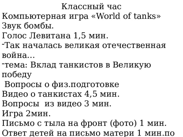 Классный час Компьютерная игра «World of tanks» Звук бомбы. Голос Левитана 1,5 мин. Так началась великая отечественная война… тема: Вклад танкистов в Великую победу  Вопросы о физ.подготовке Видео о танкистах 4,5 мин. Вопросы из видео 3 мин. Игра 2мин. Письмо с тыла на фронт (фото) 1 мин. Ответ детей на письмо матери 1 мин.по танкам Минута молчания 15 сек. Рефлексия: 1мин. 