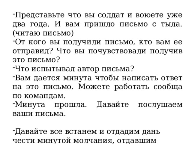 Представьте что вы солдат и воюете уже два года. И вам пришло письмо с тыла.(читаю письмо) От кого вы получили письмо, кто вам ее отправил? Что вы почувствовали получив это письмо? Что испытывал автор письма? Вам дается минута чтобы написать ответ на это письмо. Можете работать сообща по командам. Минута прошла. Давайте послушаем ваши письма. Давайте все встанем и отдадим дань чести минутой молчания, отдавшим жизнь за Победу (Минута молчания) 15 секунд.(звук часов) 