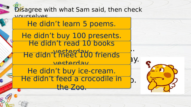 Disagree with what Sam said, then check yourselves. He didn’t learn 5 poems. He learnt 5 poems. He bought 100 presents. He read 10 books yesterday.. He met 100 friends yesterday. He bought lots of ice-cream. He fed a crocodile in the Zoo. He didn’t buy 100 presents. He didn’t read 10 books yesterday. He didn’t meet 100 friends yesterday. He didn’t buy ice-cream. He didn’t feed a crocodile in the Zoo. 