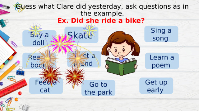 Guess what Clare did yesterday, ask questions as in the example.  Ex. Did she ride a bike? Sing a song Skate Buy a doll Meet a friend Learn a poem Read a book Get up early Feed a cat Go to the park 
