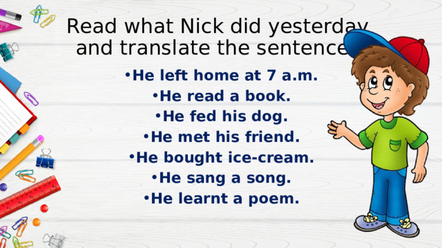 Read what Nick did yesterday  and translate the sentences. He left home at 7 a.m. He read a book. He fed his dog. He met his friend. He bought ice-cream. He sang a song. He learnt a poem. 