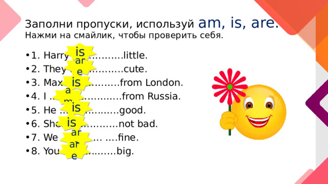 Заполни пропуски, используй am, is, are.  Нажми на смайлик, чтобы проверить себя. is 1. Harry …………….little. 2. They ……………..cute. 3. Max ……………..from London. 4. I …………………..from Russia. 5. He …………..…..good. 6. She………………not bad. 7. We …………. ….fine. 8. You ………..……big. are is am is is are are 