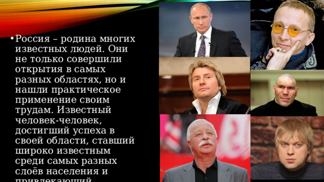 Россия – родина многих известных людей. Они не только совершили открытия в самых разных областях, но и нашли практическое применение своим трудам. Известный человек-человек, достигший успеха в своей области, ставший широко известным среди самых разных слоёв населения и привлекающий повышенное внимание телевидения и прессы,интернета. 