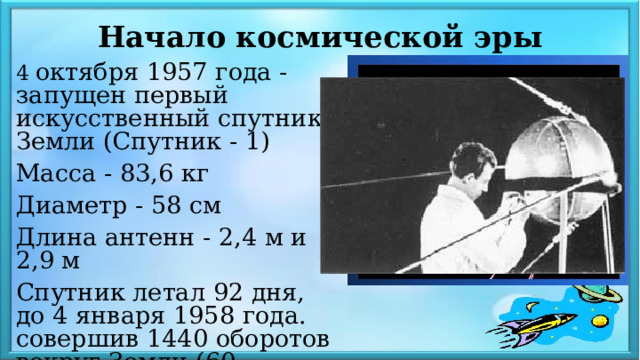 Начало космической эры 4 октября 1957 года - запущен первый искусственный спутник Земли (Спутник - 1) Масса - 83,6 кг Диаметр - 58 см Длина антенн - 2,4 м и 2,9 м Спутник летал 92 дня, до 4 января 1958 года. совершив 1440 оборотов вокруг Земли (60 млн.км) 