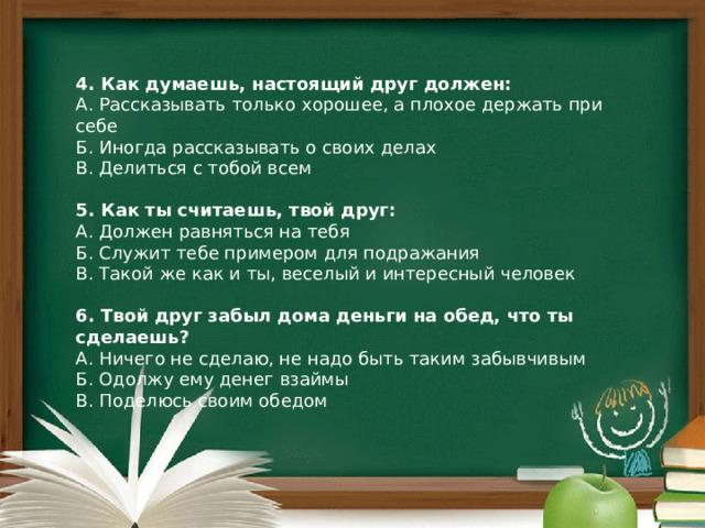 4. Как думаешь, настоящий друг должен: А. Рассказывать только хорошее, а плохое держать при себе  Б. Иногда рассказывать о своих делах  В. Делиться с тобой всем 5. Как ты считаешь, твой друг: А. Должен равняться на тебя  Б. Служит тебе примером для подражания  В. Такой же как и ты, веселый и интересный человек 6. Твой друг забыл дома деньги на обед, что ты сделаешь? А. Ничего не сделаю, не надо быть таким забывчивым  Б. Одолжу ему денег взаймы  В. Поделюсь своим обедом 