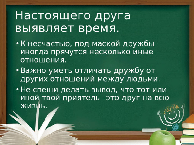 Настоящего друга выявляет время. К несчастью, под маской дружбы иногда прячутся несколько иные отношения. Важно уметь отличать дружбу от других отношений между людьми. Не спеши делать вывод, что тот или иной твой приятель –это друг на всю жизнь. 