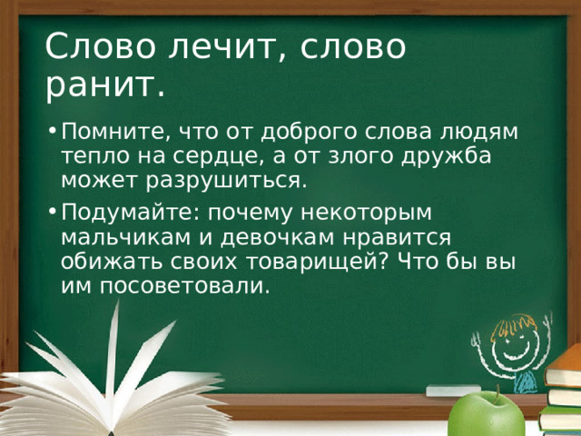 Слово лечит, слово ранит. Помните, что от доброго слова людям тепло на сердце, а от злого дружба может разрушиться. Подумайте: почему некоторым мальчикам и девочкам нравится обижать своих товарищей? Что бы вы им посоветовали. 