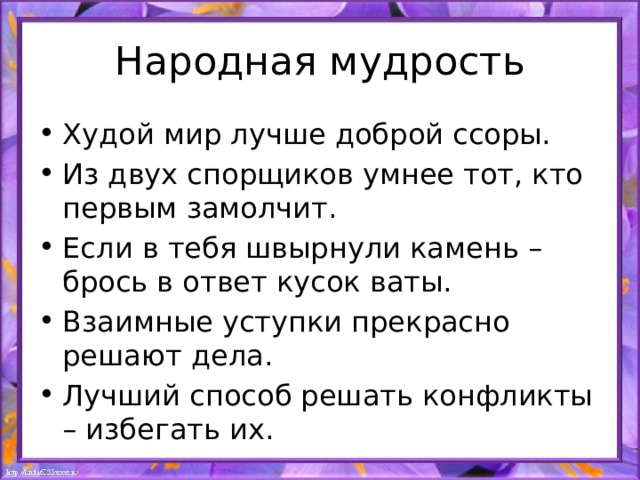 Народная мудрость Худой мир лучше доброй ссоры. Из двух спорщиков умнее тот, кто первым замолчит. Если в тебя швырнули камень – брось в ответ кусок ваты. Взаимные уступки прекрасно решают дела. Лучший способ решать конфликты – избегать их. 