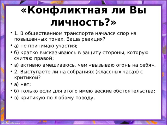 «Конфликтная ли Вы личность?» 1. В общественном транспорте начался спор на повышенных тонах. Ваша реакция? а) не принимаю участия; б) кратко высказываюсь в защиту стороны, которую считаю правой; в) активно вмешиваюсь, чем «вызываю огонь на себя». 2. Выступаете ли на собраниях (классных часах) с критикой? а) нет; б) только если для этого имею веские обстоятельства; в) критикую по любому поводу. 