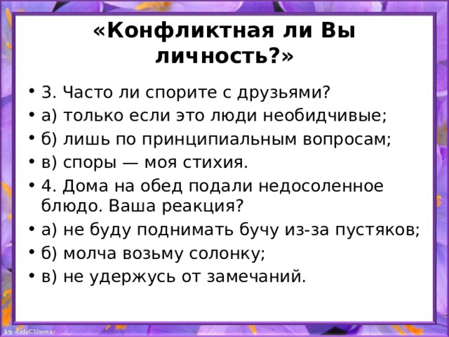 «Конфликтная ли Вы личность?» 3. Часто ли спорите с друзьями? а) только если это люди необидчивые; б) лишь по принципиальным вопросам; в) споры — моя стихия. 4. Дома на обед подали недосоленное блюдо. Ваша реакция? а) не буду поднимать бучу из-за пустяков; б) молча возьму солонку; в) не удержусь от замечаний. 