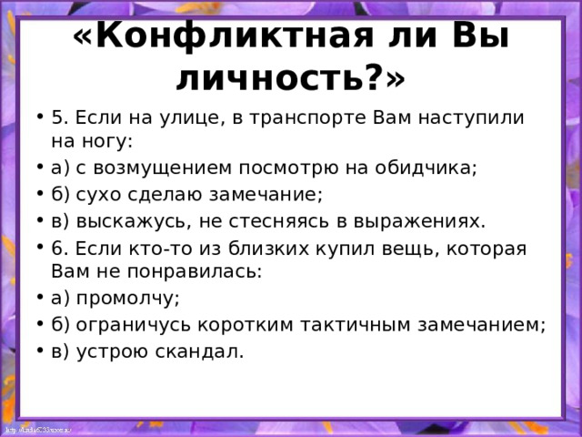 «Конфликтная ли Вы личность?» 5. Если на улице, в транспорте Вам наступили на ногу: а) с возмущением посмотрю на обидчика; б) сухо сделаю замечание; в) выскажусь, не стесняясь в выражениях. 6. Если кто-то из близких купил вещь, которая Вам не понравилась: а) промолчу; б) ограничусь коротким тактичным замечанием; в) устрою скандал. 