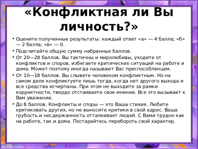 «Конфликтная ли Вы личность?» Оцените полученные результаты: каждый ответ «а» — 4 балла; «б» — 2 балла; «в» — 0. Подсчитайте общую сумму набранных баллов. От 20—28 баллов. Вы тактичны и миролюбивы, уходите от конфликтов и споров, избегаете критических ситуаций на работе и дома. Может поэтому иногда называют Вас приспособленцем. От 10—18 баллов. Вы слывете человеком конфликтным. Но на самом деле конфликтуете лишь тогда, когда нет другого выхода и все средства исчерпаны. При этом не выходите за рамки корректности, твердо отстаиваете свое мнение. Все это вызывает к Вам уважение. До 8 баллов. Конфликты и споры — это Ваша стихия. Любите критиковать других, но не выносите критики в свой адрес. Ваша грубость и несдержанность отталкивает людей. С Вами трудно как на работе, так и дома. Постарайтесь перебороть свой характер. 