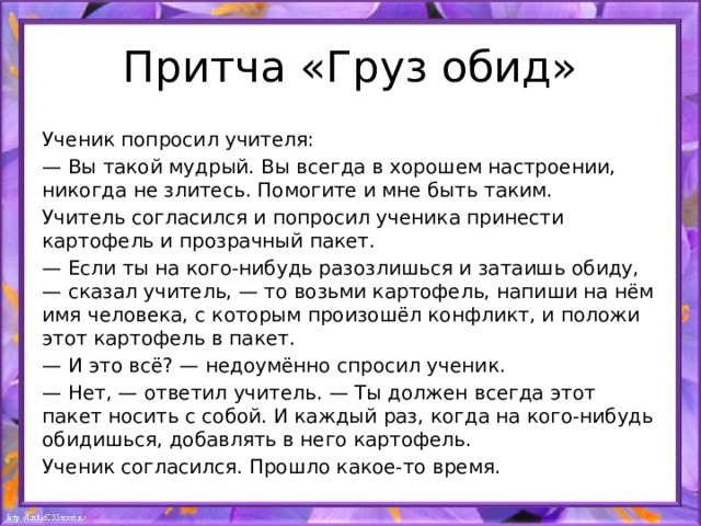 Притча «Груз обид» Ученик попросил учителя: — Вы такой мудрый. Вы всегда в хорошем настроении, никогда не злитесь. Помогите и мне быть таким. Учитель согласился и попросил ученика принести картофель и прозрачный пакет. — Если ты на кого-нибудь разозлишься и затаишь обиду, — сказал учитель, — то возьми картофель, напиши на нём имя человека, с которым произошёл конфликт, и положи этот картофель в пакет. — И это всё? — недоумённо спросил ученик. — Нет, — ответил учитель. — Ты должен всегда этот пакет носить с собой. И каждый раз, когда на кого-нибудь обидишься, добавлять в него картофель. Ученик согласился. Прошло какое-то время. 