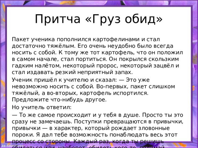 Притча «Груз обид» Пакет ученика пополнился картофелинами и стал достаточно тяжёлым. Его очень неудобно было всегда носить с собой. К тому же тот картофель, что он положил в самом начале, стал портиться. Он покрылся скользким гадким налётом, некоторый пророс, некоторый зацвёл и стал издавать резкий неприятный запах. Ученик пришёл к учителю и сказал: — Это уже невозможно носить с собой. Во-первых, пакет слишком тяжёлый, а во-вторых, картофель испортился. Предложите что-нибудь другое. Но учитель ответил: — То же самое происходит и у тебя в душе. Просто ты это сразу не замечаешь. Поступки превращаются в привычки, привычки — в характер, который рождает зловонные пороки. Я дал тебе возможность понаблюдать весь этот процесс со стороны. Каждый раз, когда ты решишь обидеться или, наоборот, обидеть кого-то, подумай, нужен ли тебе этот груз. 