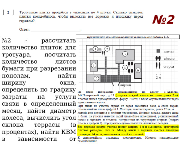 № 2 № 2 - рассчитать количество плиток для тротуара, посчитать количество листов бумаги при разрезании пополам, найти ширину окна, определить по графику затраты на услуги связи в определенный месяц, найти диаметр колеса, вычислить угол склона террасы (в процентах), найти КВМ в зависимости от класса водителя, посчитать время, затраченное на ремонт участка и т.д. 