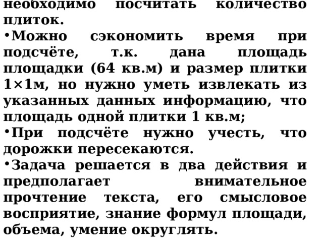 № 2. Прежде, чем решить задачу, необходимо посчитать количество плиток. Можно сэкономить время при подсчёте, т.к. дана площадь площадки (64 кв.м) и размер плитки 1×1м, но нужно уметь извлекать из указанных данных информацию, что площадь одной плитки 1 кв.м; При подсчёте нужно учесть, что дорожки пересекаются. Задача решается в два действия и предполагает внимательное прочтение текста, его смысловое восприятие, знание формул площади, объема, умение округлять.  