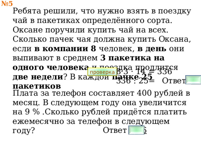 № 5 Ребята решили, что нужно взять в поездку чай в пакетиках определённого сорта. Оксане поручили купить чай на всех. Сколько пачек чая должна купить Оксана, если в компании 8 человек, в день они выпивают в среднем 3 пакетика на одного человека и поездка продлится две недели ? В каждой пачке 25 пакетиков   8·3 · 14 = 336 336 : 25= проверка Ответ 14 Плата за телефон составляет 400 рублей в месяц. В следующем году она увеличится на 9 % .Сколько рублей придётся платить ежемесячно за телефон в следующем году? Ответ 436 