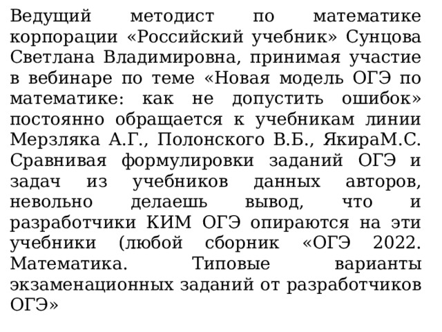 Ведущий методист по математике корпорации «Российский учебник» Сунцова Светлана Владимировна, принимая участие в вебинаре по теме «Новая модель ОГЭ по математике: как не допустить ошибок» постоянно обращается к учебникам линии Мерзляка А.Г., Полонского В.Б., ЯкираМ.С.  Сравнивая формулировки заданий ОГЭ и задач из учебников данных авторов, невольно делаешь вывод, что и разработчики КИМ ОГЭ опираются на эти учебники (любой сборник «ОГЭ 2022. Математика. Типовые варианты экзаменационных заданий от разработчиков ОГЭ» 