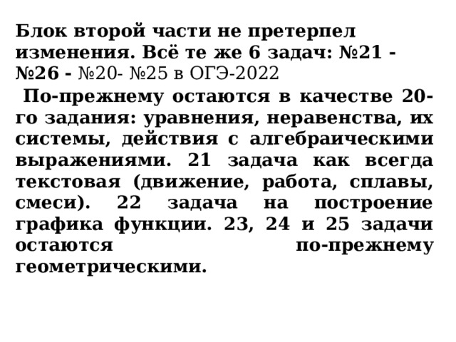 Блок второй части не претерпел изменения. Всё те же 6 задач: №21 - №26  - №20- №25 в ОГЭ-2022  По-прежнему остаются в качестве 20-го задания: уравнения, неравенства, их системы, действия с алгебраическими выражениями. 21 задача как всегда текстовая (движение, работа, сплавы, смеси). 22 задача на построение графика функции. 23, 24 и 25 задачи остаются по-прежнему геометрическими. 