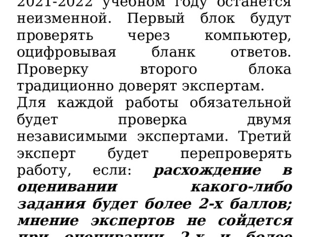 Сама система оценивания ГИА-9 в 2021-2022 учебном году останется неизменной. Первый блок будут проверять через компьютер, оцифровывая бланк ответов. Проверку второго блока традиционно доверят экспертам. Для каждой работы обязательной будет проверка двумя независимыми экспертами. Третий эксперт будет перепроверять работу, если: расхождение в оценивании какого-либо задания будет более 2-х баллов; мнение экспертов не сойдется при оценивании 2-х и более задач. 