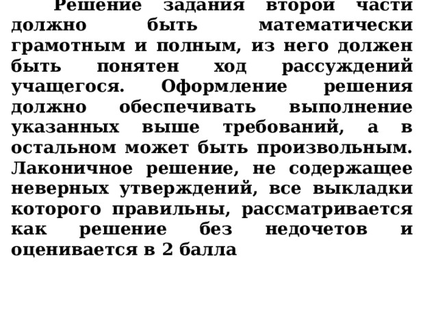  Решение задания второй части должно быть математически грамотным и полным, из него должен быть понятен ход рассуждений учащегося. Оформление решения должно обеспечивать выполнение указанных выше требований, а в остальном может быть произвольным. Лаконичное решение, не содержащее неверных утверждений, все выкладки которого правильны, рассматривается как решение без недочетов и оценивается в 2 балла 