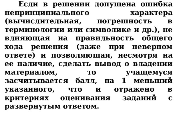  Если в решении допущена ошибка непринципиального характера (вычислительная, погрешность в терминологии или символике и др.), не влияющая на правильность общего хода решения (даже при неверном ответе) и позволяющая, несмотря на ее наличие, сделать вывод о владении материалом, то учащемуся засчитывается балл, на 1 меньший указанного, что и отражено в критериях оценивания заданий с развернутым ответом. 