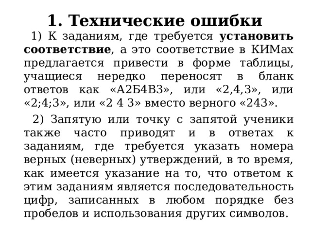 1. Технические ошибки  1) К заданиям, где требуется установить соответствие , а это соответствие в КИМах предлагается привести в форме таблицы, учащиеся нередко переносят в бланк ответов как «А2Б4В3», или «2,4,3», или «2;4;3», или «2 4 3» вместо верного «243».  2) Запятую или точку с запятой ученики также часто приводят и в ответах к заданиям, где требуется указать номера верных (неверных) утверждений, в то время, как имеется указание на то, что ответом к этим заданиям является последовательность цифр, записанных в любом порядке без пробелов и использования других символов. 