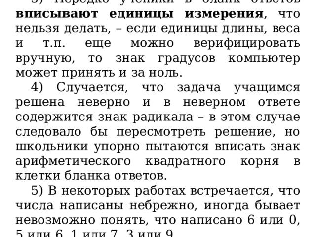 3) Нередко ученики в бланк ответов вписывают единицы измерения , что нельзя делать, – если единицы длины, веса и т.п. еще можно верифицировать вручную, то знак градусов компьютер может принять и за ноль. 4) Случается, что задача учащимся решена неверно и в неверном ответе содержится знак радикала – в этом случае следовало бы пересмотреть решение, но школьники упорно пытаются вписать знак арифметического квадратного корня в клетки бланка ответов. 5) В некоторых работах встречается, что числа написаны небрежно, иногда бывает невозможно понять, что написано 6 или 0, 5 или 6, 1 или 7, 3 или 9  