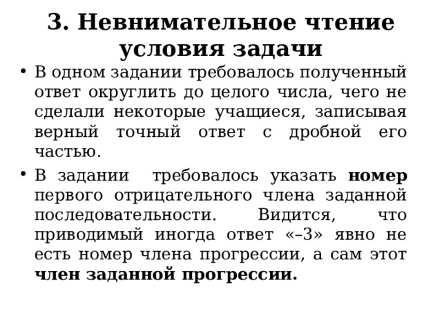 3. Н евнимательн ое чтение  условия задачи В одном задании требовалось полученный ответ округлить до целого числа, чего не сделали некоторые учащиеся, записывая верный точный ответ с дробной его частью. В задании требовалось указать номер первого отрицательного члена заданной последовательности. Видится, что приводимый иногда ответ «–3» явно не есть номер члена прогрессии, а сам этот член заданной прогрессии.  