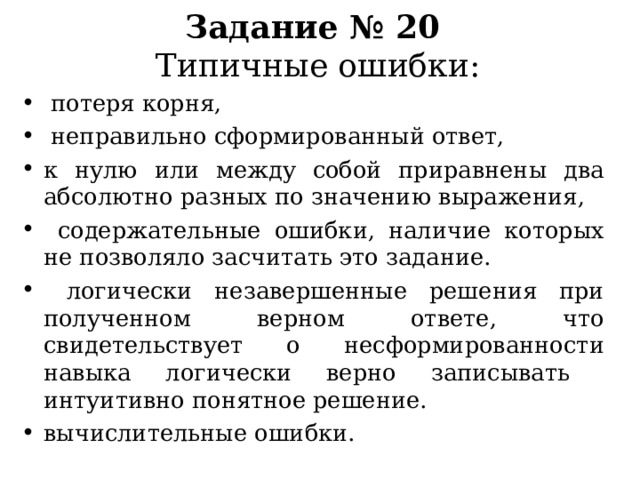  Задание № 20  Типичные ошибки:    потеря корня,  неправильно сформированный ответ, к нулю или между собой приравнены два абсолютно разных по значению выражения ,  содержательные ошибки, наличие которых не позволяло засчитать это задание.  логически незавершенные решения при полученном верном ответе, что свидетельствует о несформированности навыка логически верно записывать интуитивно понятное решение. вычислительные ошибки. 