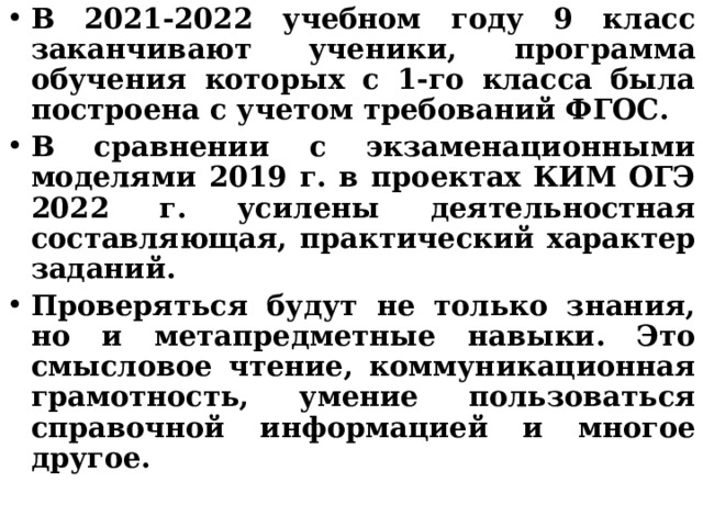 В 2021-2022 учебном году 9 класс заканчивают ученики, программа обучения которых с 1-го класса была построена с учетом требований ФГОС. В сравнении с экзаменационными моделями 2019 г. в проектах КИМ ОГЭ 2022 г. усилены деятельностная составляющая, практический характер заданий. Проверяться будут не только знания, но и метапредметные навыки. Это смысловое чтение, коммуникационная грамотность, умение пользоваться справочной информацией и многое другое.  