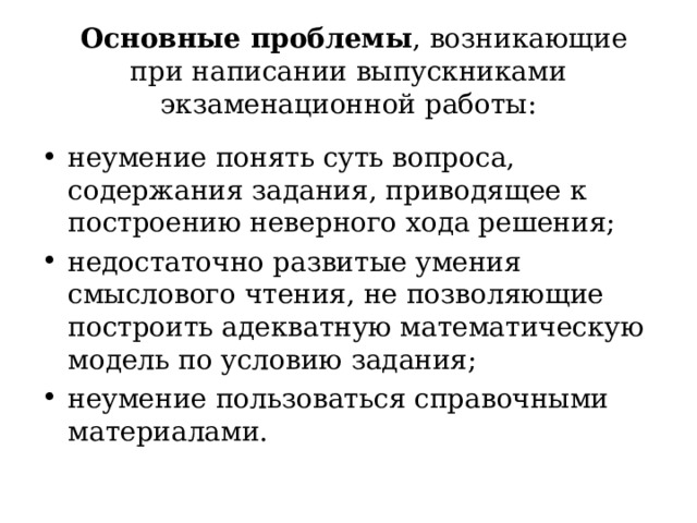   Основные проблемы , возникающие при написании выпускниками экзаменационной работы:   неумение понять суть вопроса, содержания задания, приводящее к построению неверного хода решения; недостаточно развитые умения смыслового чтения, не позволяющие построить адекватную математическую модель по условию задания; неумение пользоваться справочными материалами.  