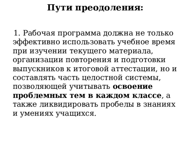 Пути преодоления:    1. Рабочая программа должна не только эффективно использовать учебное время при изучении текущего материала, организации повторения и подготовки выпускников к итоговой аттестации, но и составлять часть целостной системы, позволяющей учитывать освоение проблемных тем в каждом классе , а также ликвидировать пробелы в знаниях и умениях учащихся. 