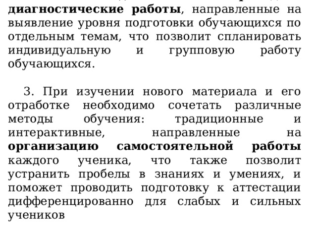 2. Необходимо проводить диагностические работы , направленные на выявление уровня подготовки обучающихся по отдельным темам, что позволит спланировать индивидуальную и групповую работу обучающихся. 3. При изучении нового материала и его отработке необходимо сочетать различные методы обучения: традиционные и интерактивные, направленные на организацию самостоятельной работы каждого ученика, что также позволит устранить пробелы в знаниях и умениях, и поможет проводить подготовку к аттестации дифференцированно для слабых и сильных учеников  