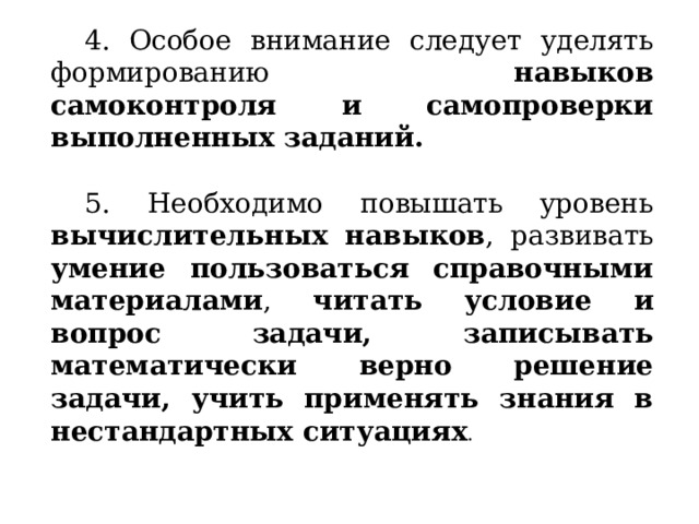 4. Особое внимание следует уделять формированию навыков самоконтроля и самопроверки выполненных заданий. 5. Необходимо повышать уровень вычислительных навыков , развивать умение пользоваться справочными материалами , читать условие и вопрос задачи, записывать математически верно решение задачи, учить применять знания в нестандартных ситуациях . 