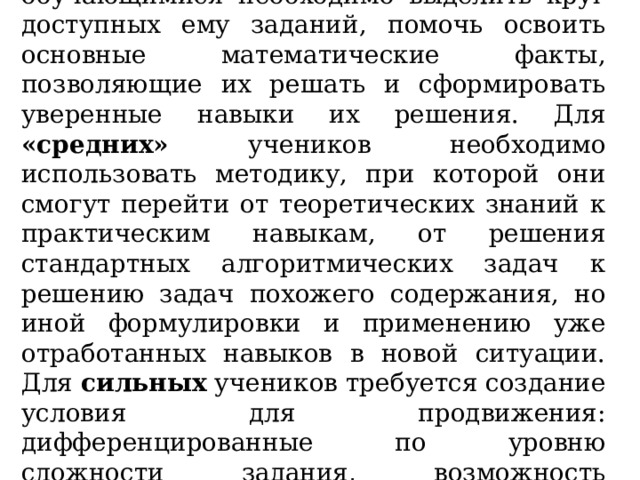 6. Со слабоуспевающими обучающимися необходимо выделить круг доступных ему заданий, помочь освоить основные математические факты, позволяющие их решать и сформировать уверенные навыки их решения. Для «средних» учеников необходимо использовать методику, при которой они смогут перейти от теоретических знаний к практическим навыкам, от решения стандартных алгоритмических задач к решению задач похожего содержания, но иной формулировки и применению уже отработанных навыков в новой ситуации. Для сильных учеников требуется создание условия для продвижения: дифференцированные по уровню сложности задания, возможность саморазвития, помощь в решении заданий второй части. 