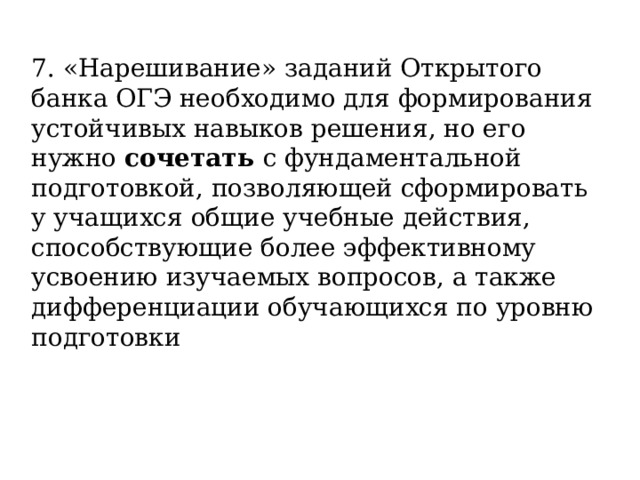 7. «Нарешивание» заданий Открытого банка ОГЭ необходимо для формирования устойчивых навыков решения, но его нужно сочетать с фундаментальной подготовкой, позволяющей сформировать у учащихся общие учебные действия, способствующие более эффективному усвоению изучаемых вопросов, а также дифференциации обучающихся по уровню подготовки 