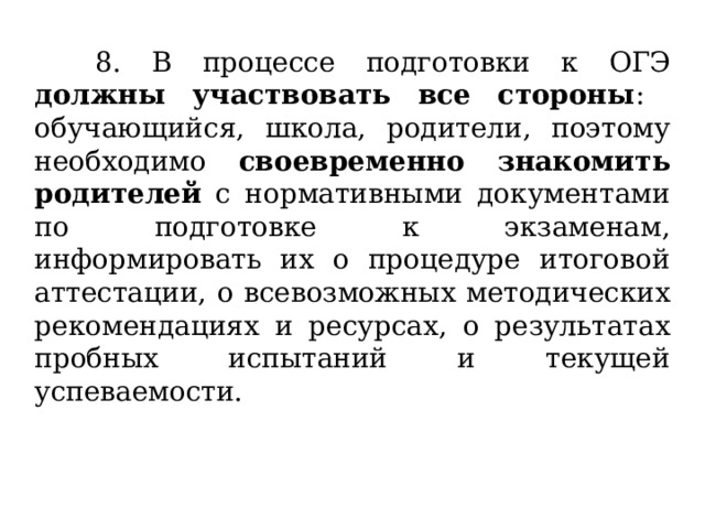  8. В процессе подготовки к ОГЭ должны участвовать все стороны : обучающийся, школа, родители, поэтому необходимо своевременно знакомить родителей с нормативными документами по подготовке к экзаменам, информировать их о процедуре итоговой аттестации, о всевозможных методических рекомендациях и ресурсах, о результатах пробных испытаний и текущей успеваемости. 