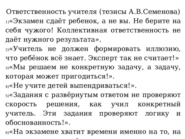 Ответственность учителя  (тезисы А.В.Семенова) «Экзамен сдаёт ребенок, а не вы. Не берите на себя чужого! Коллективная ответственность не даёт нужного результата». «Учитель не должен формировать иллюзию, что ребёнок всё знает. Эксперт так не считает!» «Мы решаем не конкретную задачу, а задачу, которая может пригодиться!». «Не учите детей выпендриваться!». «Задания с развёрнутым ответом не проверяют скорость решения, как учил конкретный учитель. Эти задания проверяют логику и обоснованность!». «На экзамене хватит времени именно на то, на что должно хватить!».   