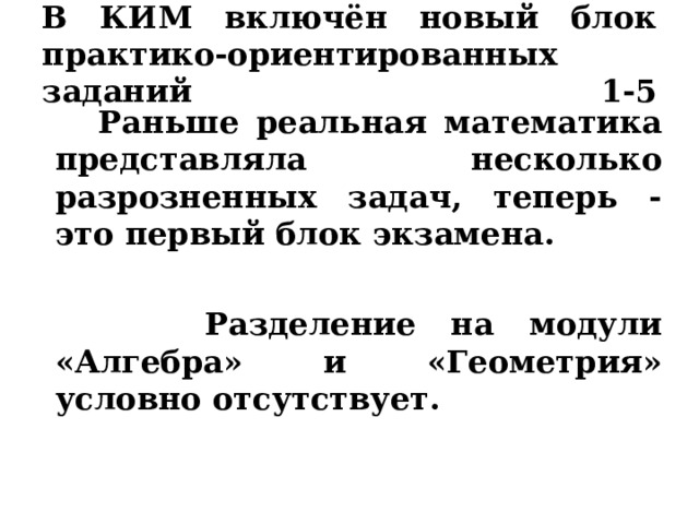  В КИМ включён новый блок практико-ориентированных заданий 1-5    Раньше реальная математика представляла несколько разрозненных задач, теперь - это первый блок экзамена.  Разделение на модули «Алгебра» и «Геометрия» условно отсутствует. 