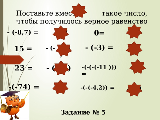 Поставьте вместо такое число, чтобы получилось верное равенство   8,7 0 0= - (-8,7) = - (-3) = 15 = - (- 15 ) 3 11 23 = - (-23) -(-(-(-11 ))) = -(-74) = 74 -(-(-4,2)) = -4,2 Задание № 5 
